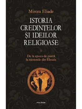 Istoria credintelor si ideilor religioase. De la epoca de piatra la misterele din Eleusis. Volumul I/Mircea Eliade