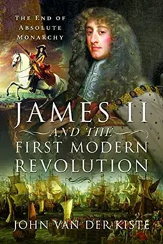 James II and the First Modern Revolution. The End of Absolute Monarchy, Hardback/John Van der Kiste