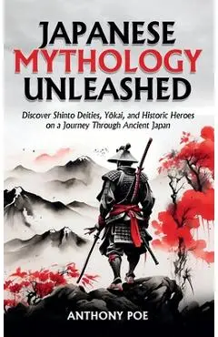 Japanese Mythology Unleashed: Discover Shinto Deities, Yōkai, and Historic Heroes on a Journey Through Ancient Japan - Anthony Poe