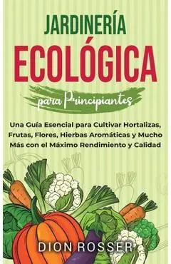 Jardinería ecológica para principiantes: Una guía esencial para cultivar hortalizas, frutas, flores, hierbas aromáticas y mucho más con el máximo rend - Dion Rosser