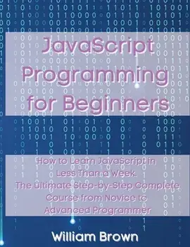 JavaScript Programming for Beginners: How to Learn JavaScript in Less Than a Week. The Ultimate Step-by-Step Complete Course from Novice to Advanced P/William Brown