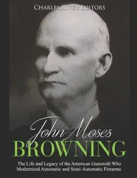 John Moses Browning: The Life and Legacy of the American Gunsmith Who Modernized Automatic and Semi-Automatic Firearms, Paperback/Charles River Editors