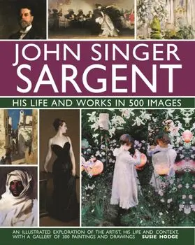 John Singer Sargent: His Life and Works in 500 Images: An Illustrated Exploration of the Artist, His Life and Context, with a Gallery of 300 Paintings, Hardcover/Susie Hodge