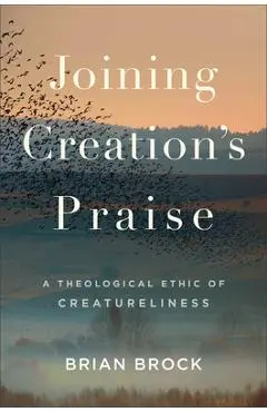 Joining Creation's Praise: A Theological Ethic of Creatureliness - Brian Brock