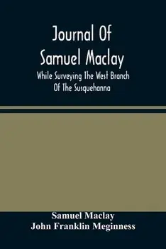 Journal Of Samuel Maclay, While Surveying The West Branch Of The Susquehanna, The Sinnemahoning And The Allegheny Rivers, In 1790/Samuel Maclay