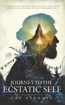 Journey to the Ecstatic Self: A Workbook for Settling into your Skin, Cultivating Authenticity, and Reconnecting with your Radiant Self/Kae Strouse