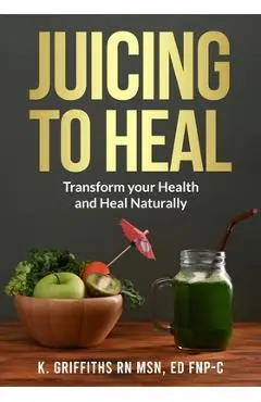 Juicing to Heal: Transform your Health and Heal Naturally - Ed Fnp-c Karen Griffiths Msn