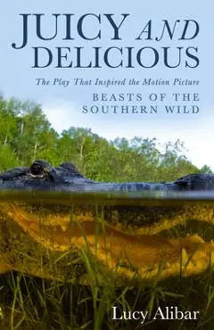 Juicy and Delicious: The Play That Inspired the Motion Picture Beasts of the Southern Wild - Lucy Alibar