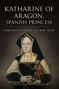 Katharine of Aragon, Spanish Princess. 'I am not as Simple as I May Seem', Hardback/Heather R. Darsie