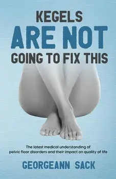 Kegels Are Not Going to Fix This: The latest medical understanding of pelvic floor disorders and their impact on quality of life/Georgeann Sack