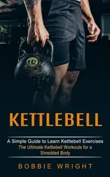 Kettlebell: A Simple Guide to Learn Kettlebell Exercises (The Ultimate Kettlebell Workouts for a Shredded Body)/Bobbie Wright