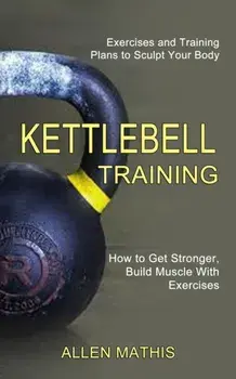 Kettlebell Training: Exercises and Training Plans to Sculpt Your Body (How to Get Stronger, Build Muscle With Exercises)/Allen Mathis