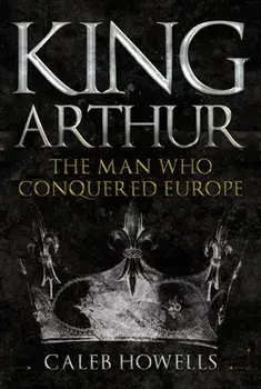 King Arthur. The Man Who Conquered Europe, Hardback/Caleb Howells