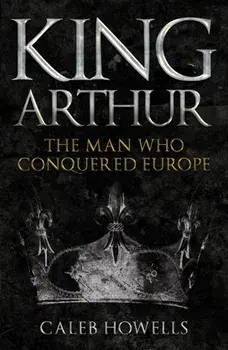 King Arthur. The Man Who Conquered Europe, Paperback/Caleb Howells