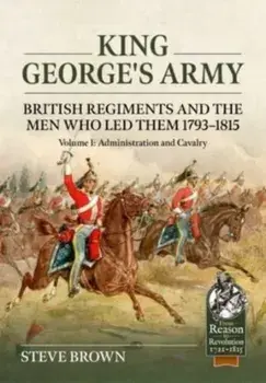King George's Army: British Regiments and the Men Who Led Them 1793-1815 Volume 1: Administration and Cavalry, Paperback/Steve Brown