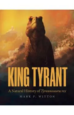 King Tyrant: A Natural History of Tyrannosaurus Rex - Mark P. Witton