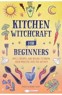 Kitchen Witchcraft for Beginners: Spells, Recipes, and Rituals to Bring Your Practice Into the Kitchen - Dawn Aurora Hunt