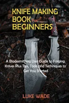 Knife Making Book for Beginners: A Bladesmithing User Guide to Forging Knives Plus Tips, Tools and Techniques to Get You Started/Luke Wade