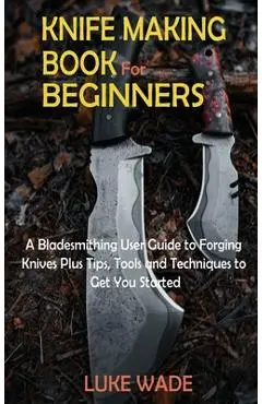 Knife Making Book for Beginners: A Bladesmithing User Guide to Forging Knives Plus Tips, Tools and Techniques to Get You Started - Luke Wade