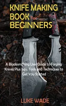 Knife Making Book for Beginners: A Bladesmithing User Guide to Forging Knives Plus Tips, Tools and Techniques to Get You Started/Luke Wade