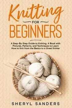 Knitting For Beginners: A Step-By-Step Guide to Knitting. A Book with Pictures, Patterns, and Techniques to Learn How to Knit from the Basics, Paperback/Sheryl Sanders