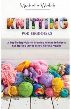 Knitting for Beginners: A Step-by-Step Guide to Learning Knitting Techniques and Starting Easy to Follow Knitting Projects - Michelle Welsh