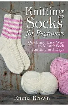 Knitting Socks for Beginners: Quick and Easy Way to Master Sock Knitting in 3 Days - Emma Brown
