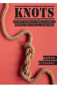 Knots: The Best Complete Guide to Make A Perfect Knot For All Situations - Aaron Stewart