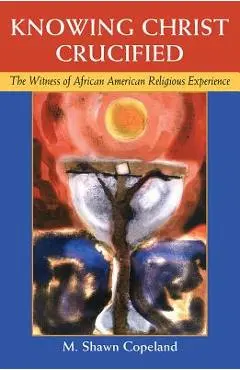 Knowing Christ Crucified: The Witness of African American Religious Experience - M. Shawn Copeland