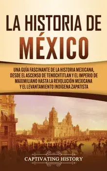 La historia de México: Una Guía Fascinante de la Historia Mexicana, Desde el Ascenso de Tenochtitlan y el Imperio de Maximiliano hasta la Rev/Captivating History