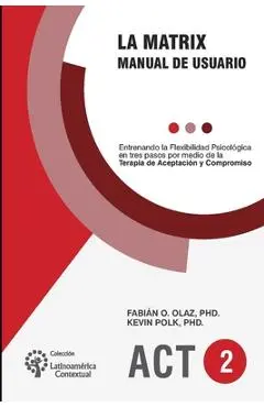 La Matrix - Manual del Usuario: Entrenando la Flexibilidad Psicológica en tres pasos por medio de la Terapia de Aceptación y Compromiso -ACT- - Kevin Polk