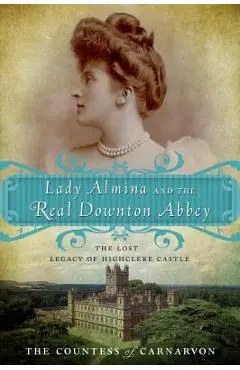 Lady Almina and the Real Downton Abbey: The Lost Legacy of Highclere Castle - The Countess Of Carnarvon