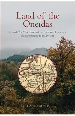 Land of the Oneidas: Central New York State and the Creation of America, from Prehistory to the Present - Daniel Koch