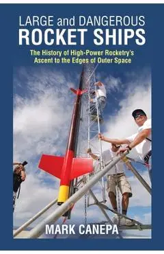 Large and Dangerous Rocket Ships: The History of High-Power Rocketry's Ascent to the Edges of Outer Space - Mark Canepa