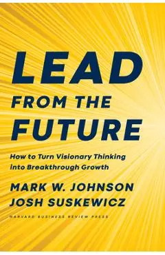 Lead from the Future: How to Turn Visionary Thinking Into Breakthrough Growth - Mark W. Johnson