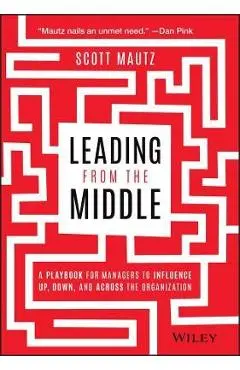 Leading from the Middle: A Playbook for Managers to Influence Up, Down, and Across the Organization - Scott Mautz