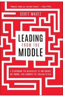 Leading from the Middle: A Playbook for Managers to Influence Up, Down, and Across the Organization - Scott Mautz