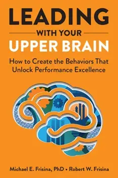 Leading with Your Upper Brain. How to Create the Behaviors That Unlock Performance Excellence, Hardback/Robert W. Frisina