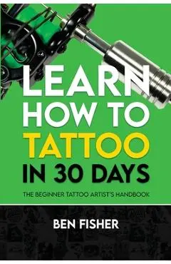 Learn How to Tattoo in 30 Days: The Beginner Tattoo Artist's Handbook - Ben Fisher