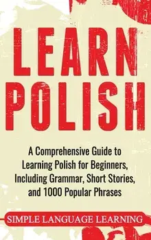 Learn Polish: A Comprehensive Guide to Learning Polish for Beginners, Including Grammar, Short Stories and 1000 Popular Phrases/Simple Language Learning