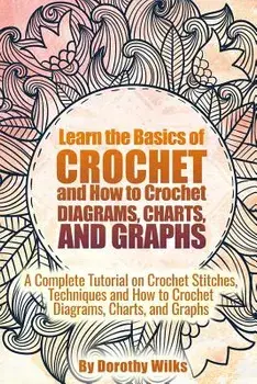 Learn the Basics of Crochet and How to Crochet Diagrams, Charts, and Graphs: A Complete Tutorial on Crochet Stitches, Techniques and How to Crochet Di, Paperback/Dorothy Wilks