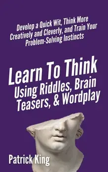 Learn to Think Using Riddles, Brain Teasers, and Wordplay: Develop a Quick Wit, Think More Creatively and Cleverly, and Train your Problem-Solving Ins/Patrick King