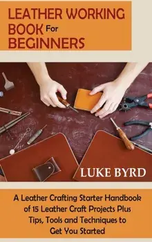 Leather Working Book for Beginners: A Leather Crafting Starter Handbook of 15 Leather Craft Projects Plus Tips, Tools and Techniques to Get You Starte/Luke Byrd