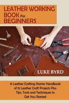 Leather Working Book for Beginners: A Leather Crafting Starter Handbook of 15 Leather Craft Projects Plus Tips, Tools and Techniques to Get You Starte/Luke Byrd