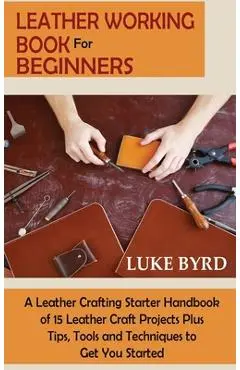 Leather Working Book for Beginners: A Leather Crafting Starter Handbook of 15 Leather Craft Projects Plus Tips, Tools and Techniques to Get You Starte - Luke Byrd