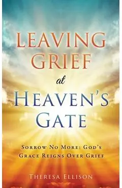 Leaving Grief at Heaven's Gate: Sorrow No More: God's Grace Reigns Over Grief - Theresa Ellison