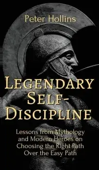 Legendary Self-Discipline: Lessons from Mythology and Modern Heroes on Choosing the Right Path Over the Easy Path/Peter Hollins