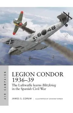 Legion Condor 1936-39: The Luftwaffe Develops Blitzkrieg in the Spanish Civil War - James S. Corum