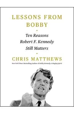 Lessons from Bobby: Ten Reasons Robert F. Kennedy Still Matters - Chris Matthews