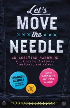 Let's Move the Needle: An Activism Handbook for Artists, Crafters, Creatives, and Makers; Build Community and Make Change! - Shannon Downey
